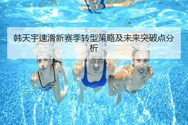 韩天宇速滑新赛季转型策略及未来突破点分析